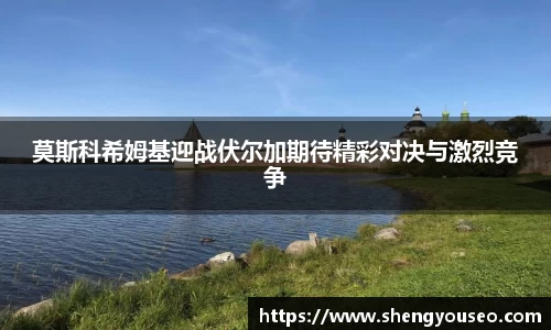 莫斯科希姆基迎战伏尔加期待精彩对决与激烈竞争